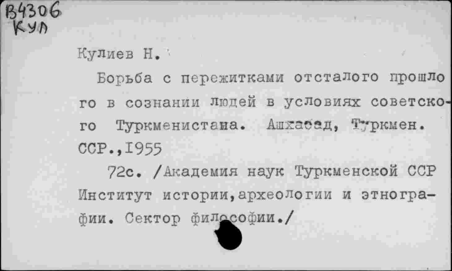 ﻿
Кулиев Н. '
Борьба с пережитками отсталого прошло го в сознании людей в условиях советско' го Туркменистана. Ашхабад, Туркмен. ССР.,1955
72с. /Академия наук Туркменской ССР Институт истории,археологии и этнографии. Сектор филд^офии./